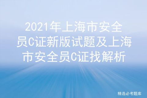 2021年上海市安全员C证新版试题及上海市安全员C证找解析
